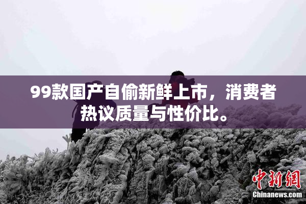 99款国产自偷新鲜上市，消费者热议质量与性价比。