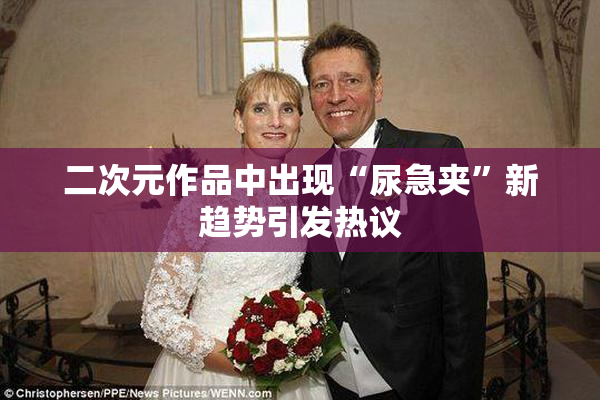 二次元作品中出现“尿急夹”新趋势引发热议