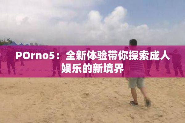 POrno5：全新体验带你探索成人娱乐的新境界