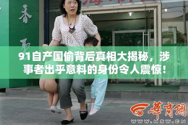 91自产国偷背后真相大揭秘，涉事者出乎意料的身份令人震惊！