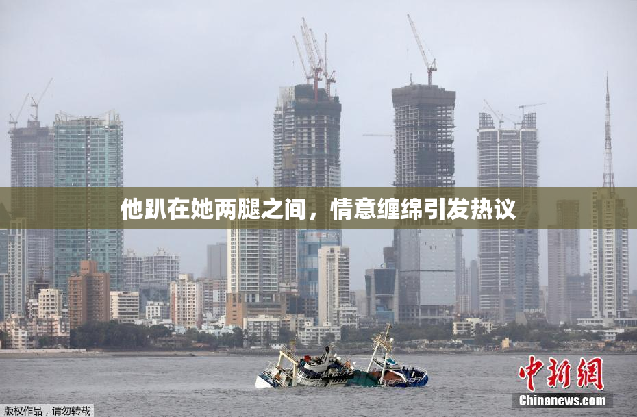 他趴在她两腿之间，情意缠绵引发热议