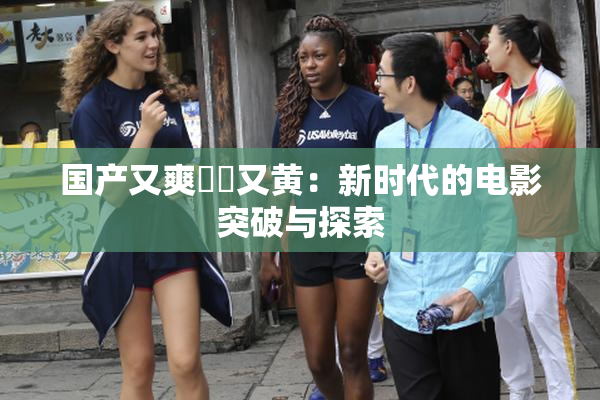 国产又爽❌‌又黄：新时代的电影突破与探索