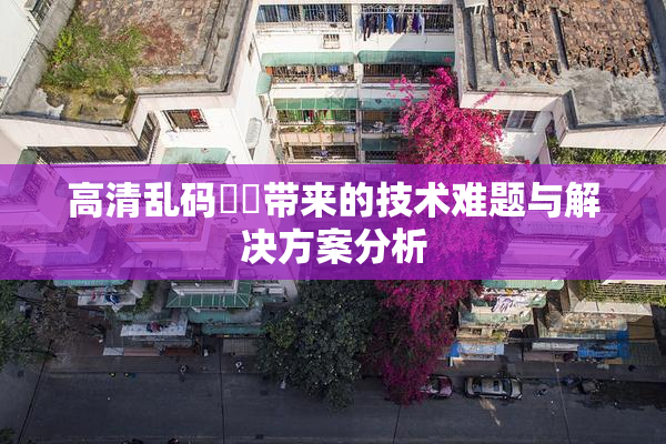 高清乱码❌‌带来的技术难题与解决方案分析