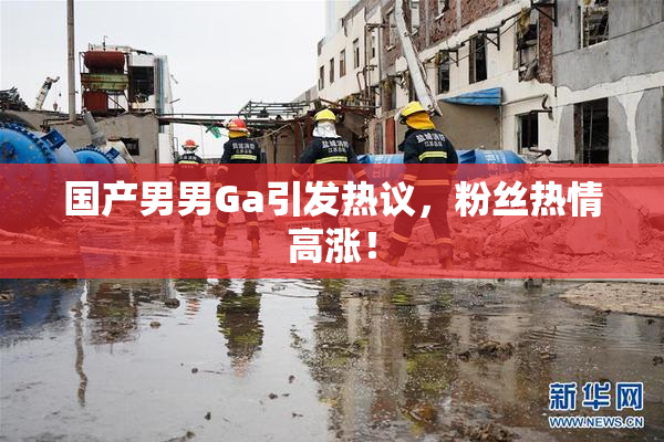 国产男男Ga引发热议，粉丝热情高涨！