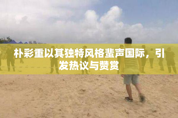 朴彩重以其独特风格蜚声国际，引发热议与赞赏