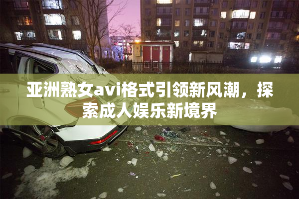 亚洲熟女avi格式引领新风潮，探索成人娱乐新境界