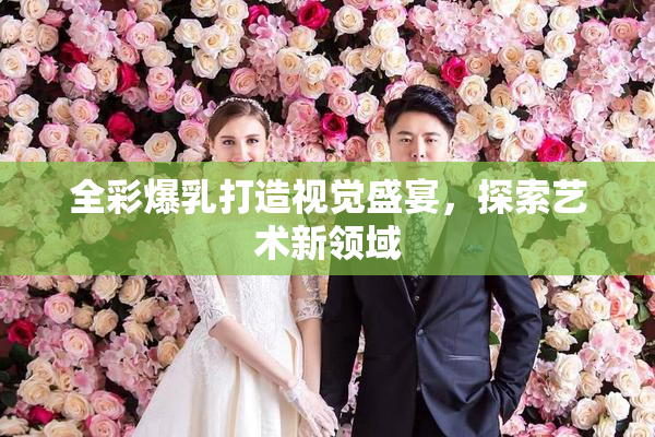 全彩爆乳打造视觉盛宴，探索艺术新领域