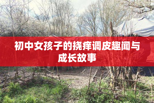 初中女孩子的挠痒调皮趣闻与成长故事