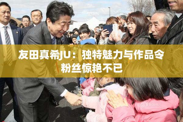 友田真希JU：独特魅力与作品令粉丝惊艳不已