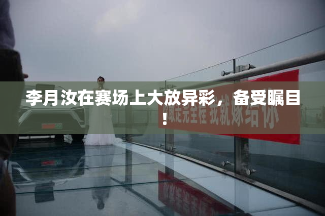 李月汝在赛场上大放异彩，备受瞩目！