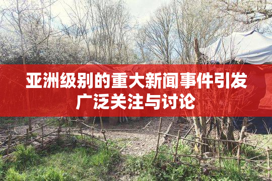 亚洲级别的重大新闻事件引发广泛关注与讨论