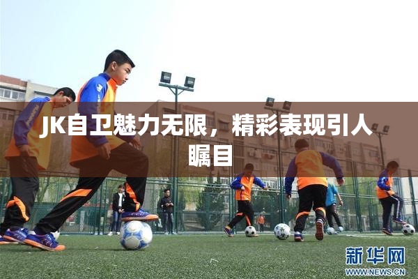 JK自卫魅力无限，精彩表现引人瞩目