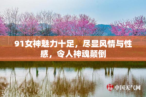 91女神魅力十足，尽显风情与性感，令人神魂颠倒