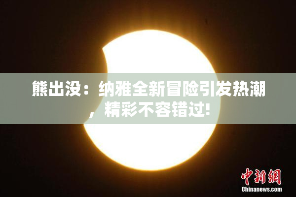熊出没：纳雅全新冒险引发热潮，精彩不容错过!