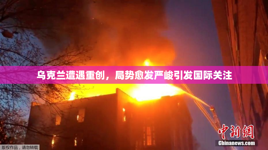 乌克兰遭遇重创，局势愈发严峻引发国际关注
