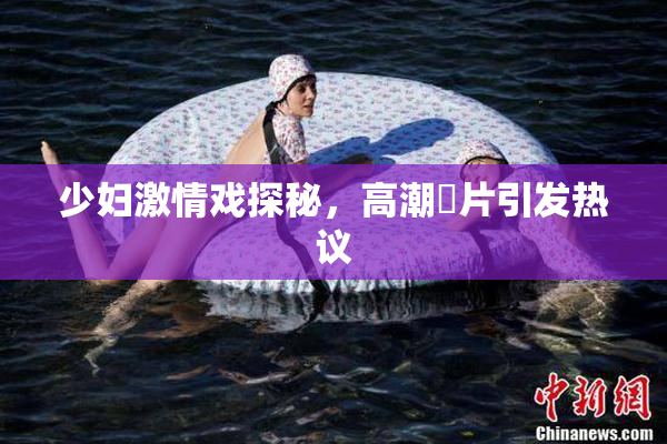少妇激情戏探秘，高潮婬片引发热议
