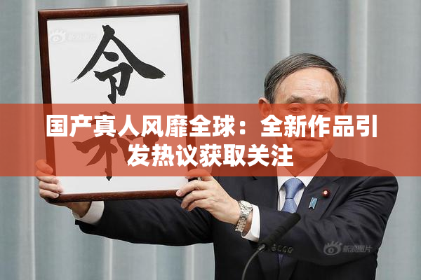 国产真人风靡全球：全新作品引发热议获取关注