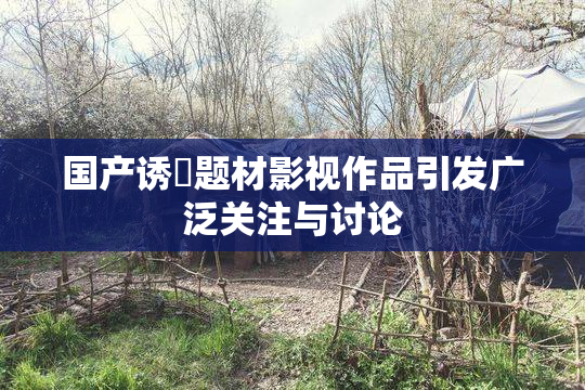 国产诱奷题材影视作品引发广泛关注与讨论