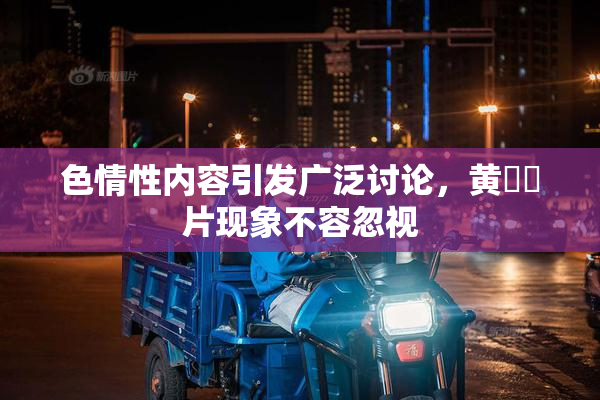 色情性内容引发广泛讨论，黄❌‌片现象不容忽视