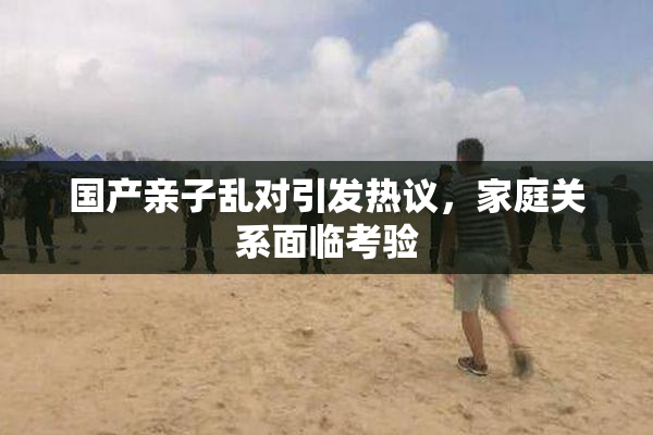 国产亲子乱对引发热议，家庭关系面临考验
