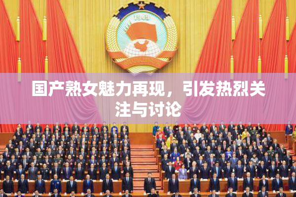 国产熟女魅力再现，引发热烈关注与讨论