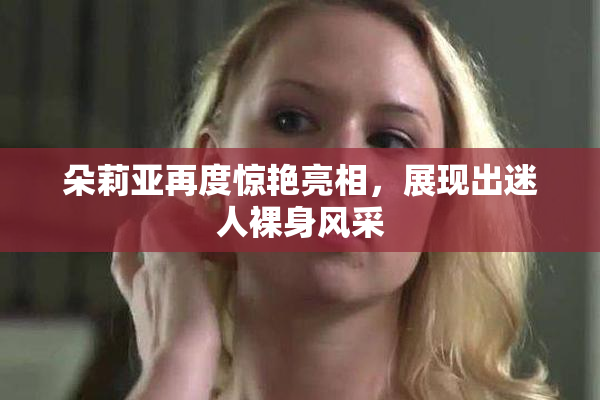 朵莉亚再度惊艳亮相，展现出迷人裸身风采