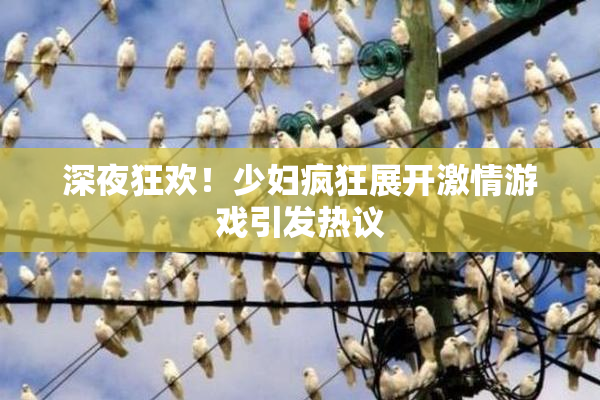深夜狂欢！少妇疯狂展开激情游戏引发热议