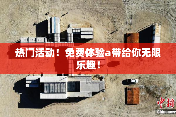 热门活动！免费体验a带给你无限乐趣！