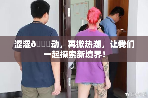涩涩🔞动，再掀热潮，让我们一起探索新境界！