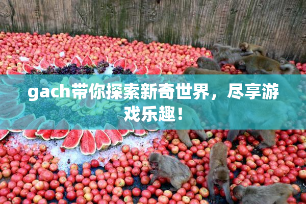 gach带你探索新奇世界，尽享游戏乐趣！