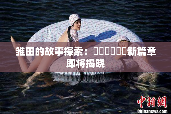 雏田的故事探索：❌‌❌‌❌‌新篇章即将揭晓