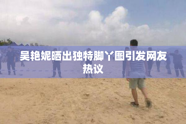 吴艳妮晒出独特脚丫图引发网友热议