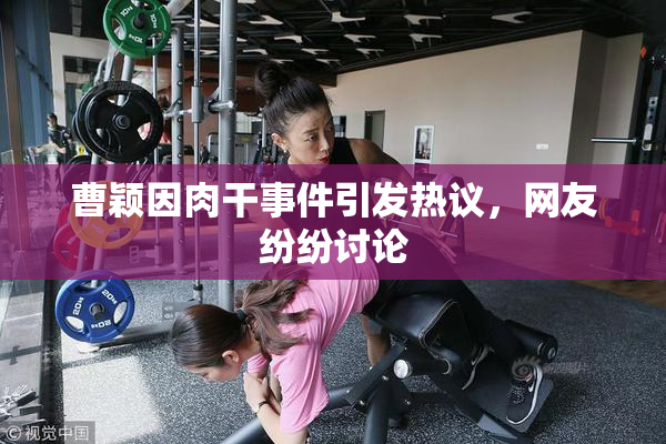 曹颖因肉干事件引发热议，网友纷纷讨论