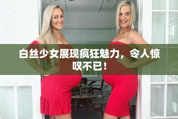 白丝少女展现疯狂魅力，令人惊叹不已！