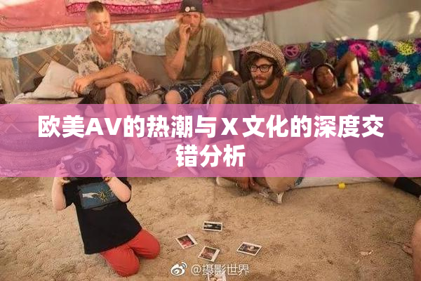 欧美AV的热潮与Ⅹ文化的深度交错分析
