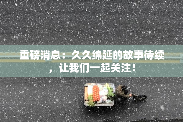 重磅消息：久久绵延的故事待续，让我们一起关注！