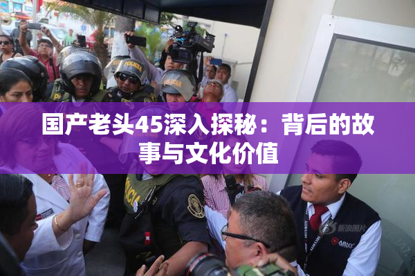 国产老头45深入探秘：背后的故事与文化价值