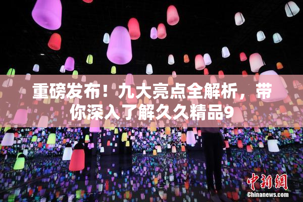 重磅发布！九大亮点全解析，带你深入了解久久精品9