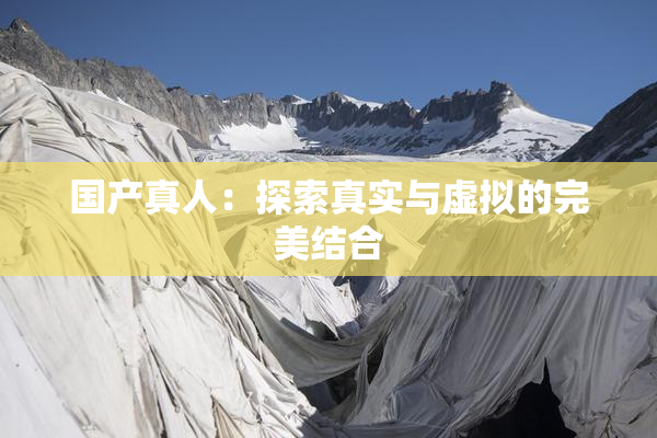国产真人：探索真实与虚拟的完美结合