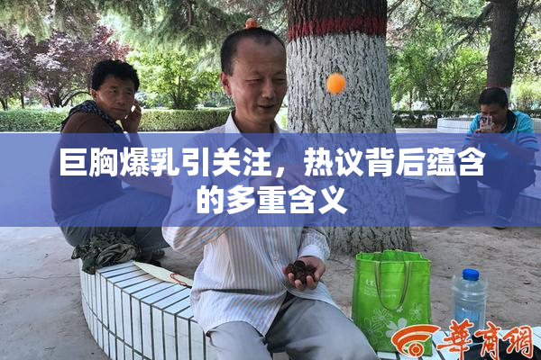 巨胸爆乳引关注，热议背后蕴含的多重含义