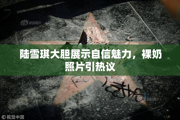 陆雪琪大胆展示自信魅力，裸奶照片引热议