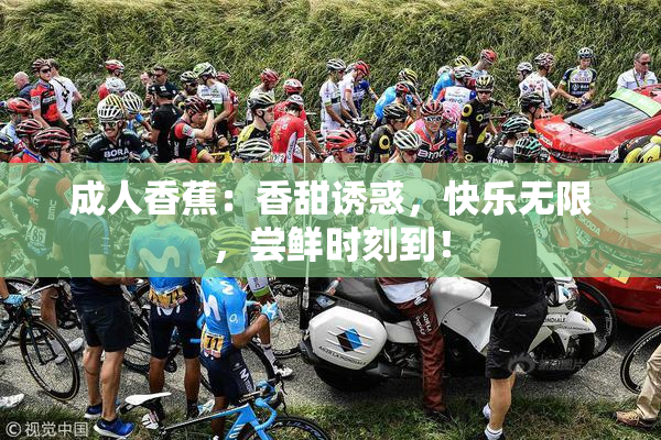 成人香蕉：香甜诱惑，快乐无限，尝鲜时刻到！