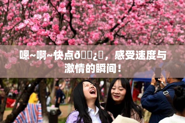 嗯~啊~快点🌿‌，感受速度与激情的瞬间！