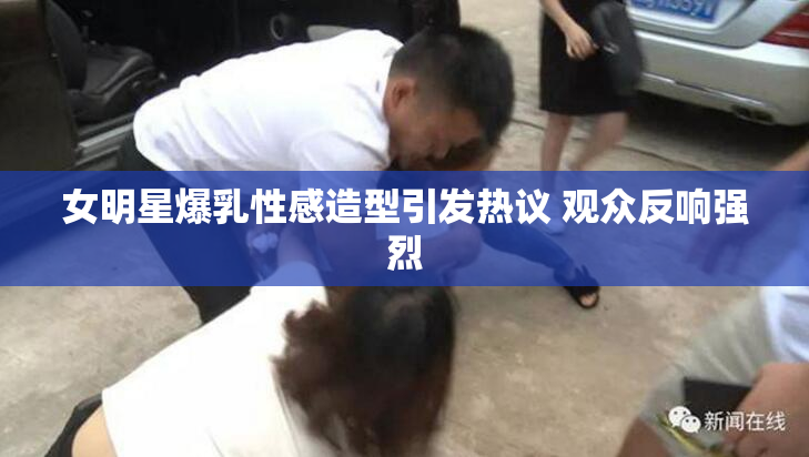 女明星爆乳性感造型引发热议 观众反响强烈