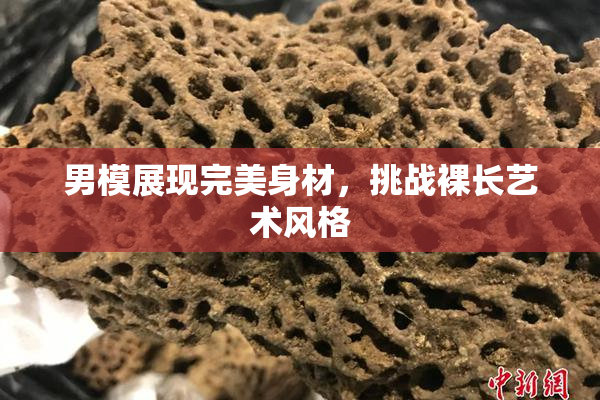 男模展现完美身材，挑战裸长艺术风格