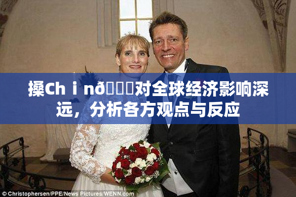 搡Chⅰn🈚对全球经济影响深远，分析各方观点与反应