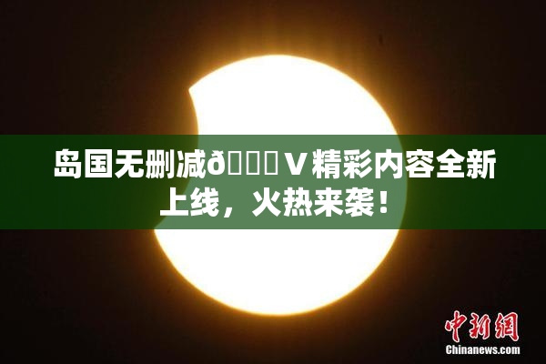 岛国无删减🈚Ⅴ精彩内容全新上线，火热来袭！