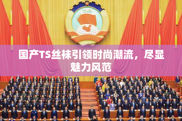 国产TS丝袜引领时尚潮流，尽显魅力风范