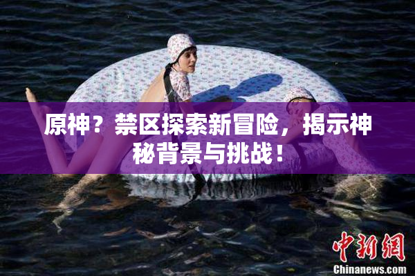 原神？禁区探索新冒险，揭示神秘背景与挑战！