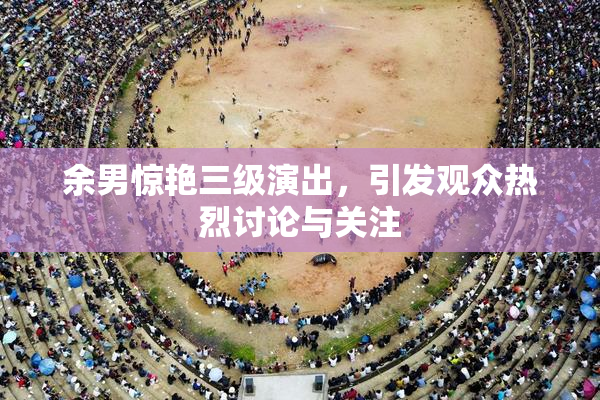 余男惊艳三级演出，引发观众热烈讨论与关注